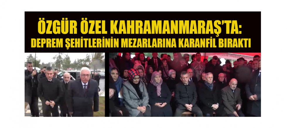 ÖZGÜR ÖZEL KAHRAMANMARAŞ’TA: DEPREM ŞEHİTLERİNİN MEZARLARINA KARANFİL BIRAKTI