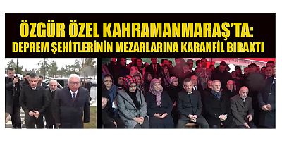 ÖZGÜR ÖZEL KAHRAMANMARAŞ’TA: DEPREM ŞEHİTLERİNİN MEZARLARINA KARANFİL BIRAKTI
